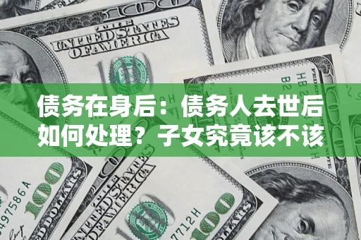 北京债务在身后：债务人去世后如何处理？子女究竟该不该还钱？